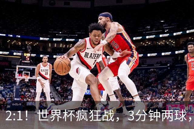 2:1！世界杯疯狂战，3分钟两球，英格兰半场领先东道主，冲击八强